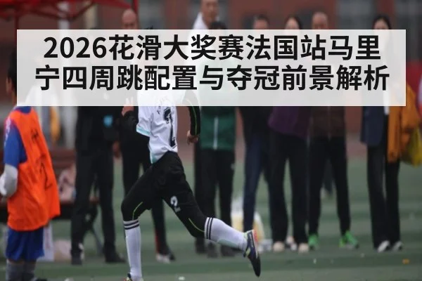 2026花滑大奖赛法国站马里宁四周跳配置与夺冠前景解析 - kaiyun